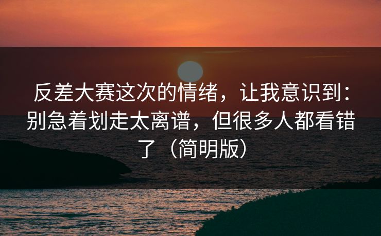 反差大赛这次的情绪,让我意识到:别急着划走太离谱,但很多人都看错了(简明版) 反差大赛这次的情绪,让我意识到:别急着划走太离谱,但很多人都看错了(简明版)