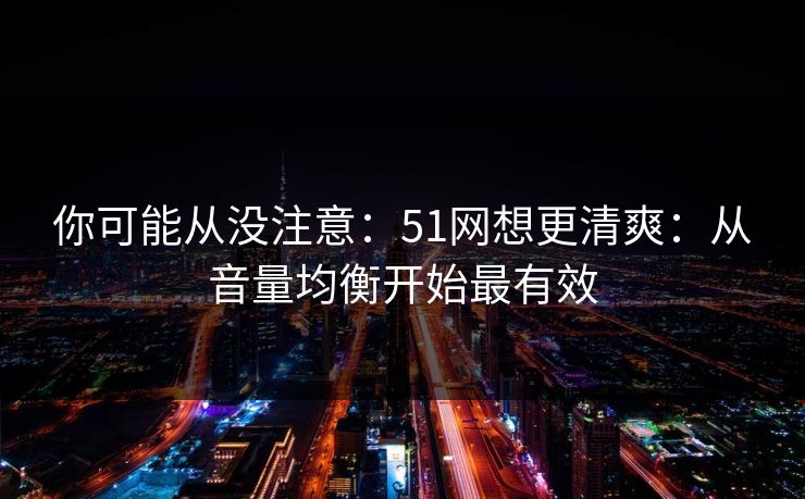 你可能从没注意：51网想更清爽：从音量均衡开始最有效