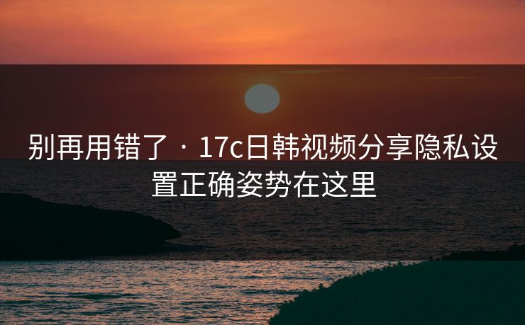 别再用错了 · 17c日韩视频分享隐私设置正确姿势在这里