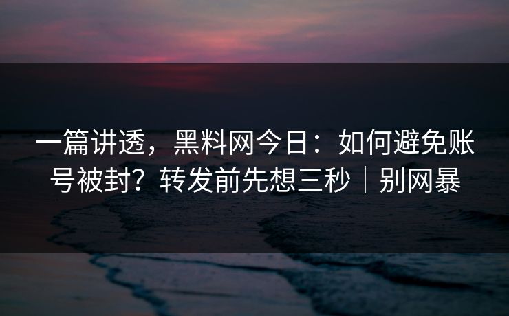 一篇讲透，黑料网今日：如何避免账号被封？转发前先想三秒｜别网暴