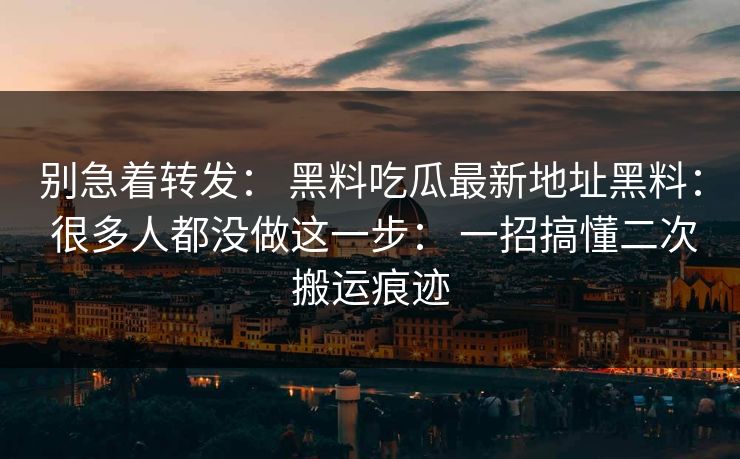 别急着转发: 黑料吃瓜最新地址黑料: 很多人都没做这一步: 一招搞懂二次搬运痕迹 别急着转发: 黑料吃瓜最新地址黑料: 很多人都没做这一步: 一招搞懂二次搬运痕迹