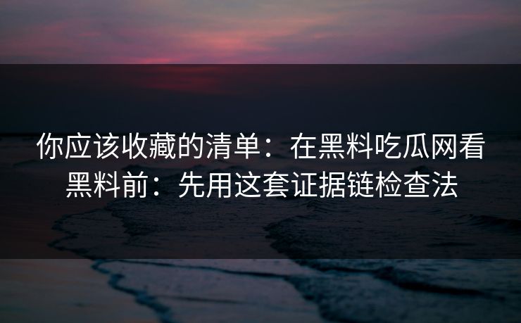 你应该收藏的清单:在黑料吃瓜网看黑料前:先用这套证据链检查法 你应该收藏的清单:在黑料吃瓜网看黑料前:先用这套证据链检查法
