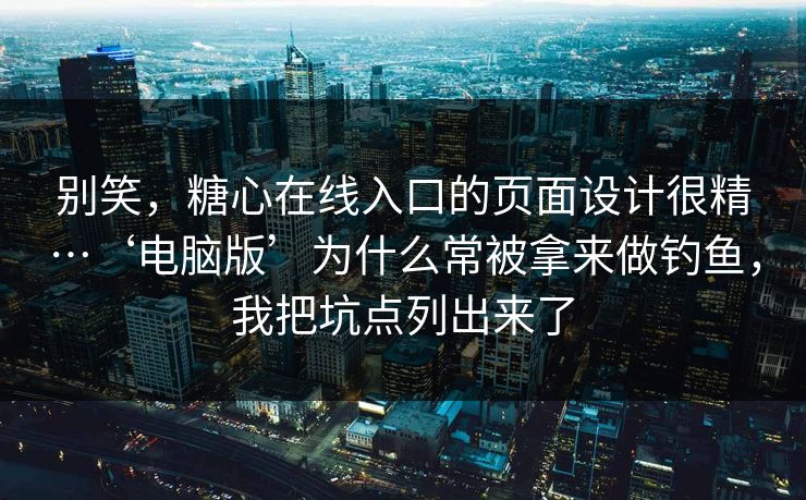 别笑，糖心在线入口的页面设计很精…‘电脑版’为什么常被拿来做钓鱼，我把坑点列出来了