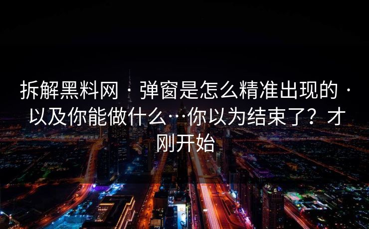 拆解黑料网 · 弹窗是怎么精准出现的 · 以及你能做什么…你以为结束了？才刚开始