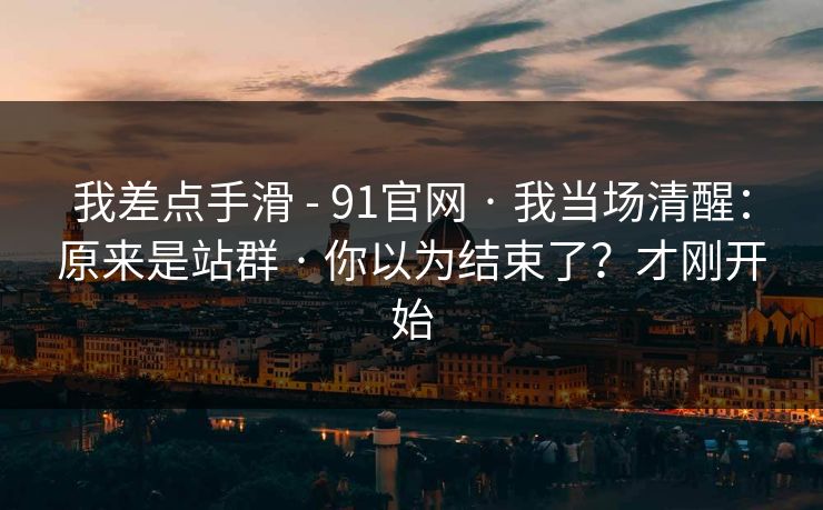 我差点手滑 - 91官网 · 我当场清醒:原来是站群 · 你以为结束了?才刚开始 我差点手滑 - 91官网 · 我当场清醒:原来是站群 · 你以为结束了?才刚开始